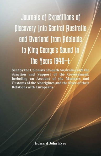 Journals Of Expeditions Of Discovery Into Central Australia And Overland From Adelaide To King George's Sound In The Years 1840-1: Sent By The Colonists Of South Australia, With The Sanction And Support Of The Government: Including An Account Of The Manne