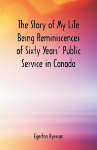 Title: The Story of My Life Being Reminiscences of Sixty Years' Public Service in Canada, Author: Egerton Ryerson