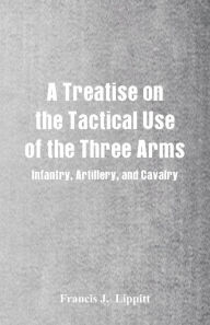 Title: A Treatise on the Tactical Use of the Three Arms: Infantry, Artillery, and Cavalry, Author: Francis J. Lippitt