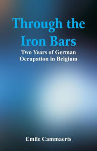 Title: Through the Iron Bars: Two Years of German Occupation in Belgium, Author: Emile Cammaerts