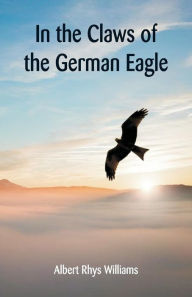 Title: In the Claws of the German Eagle, Author: Albert Rhys Williams