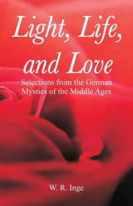 Title: Light, Life, and Love: Selections from the German Mystics of the Middle Ages, Author: W. R. Inge