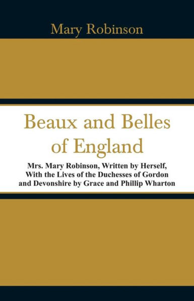 Beaux and Belles of England: Mrs. Mary Robinson, Written by Herself, With the Lives of the Duchesses of Gordon and Devonshire by Grace and Phillip Wharton