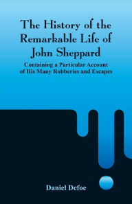 The History of the Remarkable Life of John Sheppard: Containing a Particular Account of His Many Robberies and Escapes