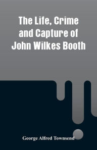 Title: The Life, Crime and Capture of John Wilkes Booth, Author: George Alfred Townsend