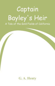 Title: Captain Bayley's Heir: A Tale of the Gold Fields of California, Author: G. A. Henty