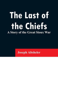 Title: The Last of the Chiefs: A Story of the Great Sioux War, Author: Joseph Altsheler