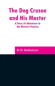 Title: The Dog Crusoe and His Master: A Story of Adventure in the Western Prairies, Author: R.M. Ballantyne