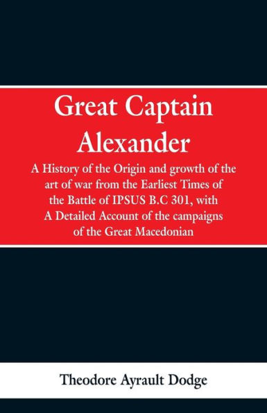 Great Captain Alexander: A History of the Origin and Growth of the Art Of War from the Earliest Times to the Battle of Ipsus, B.C. 301, With a Detailed Account of the Campaigns of the Great Macedonian