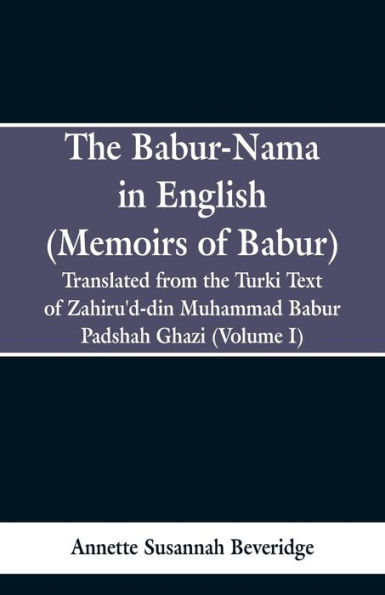 The Babur-nama in English (Memoirs of Babur): Translated from the original Turki text of Zahiru'd-din Muhammad Babur Padshah Ghazi (Volume I)