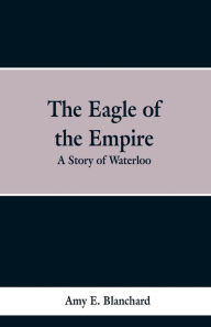 Title: The Eagle of the Empire: A Story of Waterloo, Author: Cyrus Townsend Brady