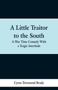 Title: A Little Traitor to the South: A War Time Comedy With a Tragic Interlude, Author: Cyrus Townsend Brady
