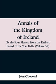Title: Annals of the Kingdom of Ireland, by the Four Masters, from the Earliest Period to the Year 1616: (Volume VI), Author: John O'donoval