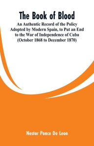 Title: The Book of Blood: An Authentic Record of the Policy Adopted by Modern Spain, to Put an End to the War of Independence of Cuba (October 1868 to December 1870), Author: Nestor Ponce De Leon