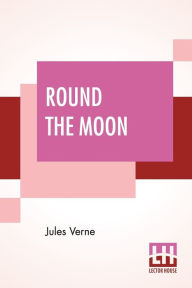 Title: Round The Moon: A Sequel To From The Earth To The Moon, Translated From The French By Louis Mercier And Eleanor E. King., Author: Jules Verne