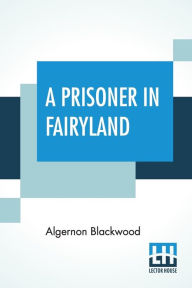 Title: A Prisoner In Fairyland: (The Book That 'Uncle Paul' Wrote), Author: Algernon Blackwood