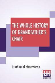 Title: The Whole History Of Grandfather's Chair: Or True Stories From New England History, 1620-1808, Author: Nathaniel Hawthorne