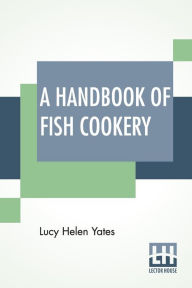 Title: A Handbook Of Fish Cookery: How To Buy, Dress, Cook, And Eat Fish, Author: Lucy Helen Yates