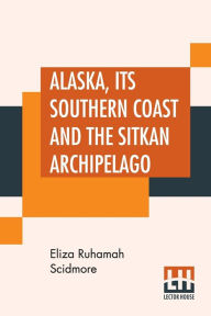 Title: Alaska, Its Southern Coast And The Sitkan Archipelago, Author: Eliza Ruhamah Scidmore