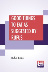Title: Good Things To Eat As Suggested By Rufus: A Collection Of Practical Recipes For Preparing Meats, Game, Fowl, Fish, Puddings, Pastries, Etc., Author: Rufus Estes