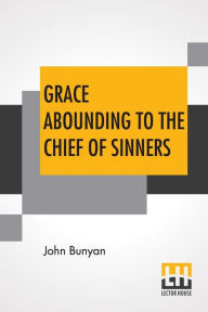 Title: Grace Abounding To The Chief Of Sinners: In A Faithful Account Of The Life And Death Of John Bunyan Or A Brief Relation Of The Exceeding Mercy Of God In Christ To Him, Author: John Bunyan