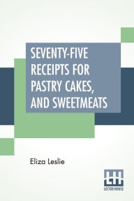 Title: Seventy-Five Receipts For Pastry Cakes, And Sweetmeats, Author: Eliza Leslie