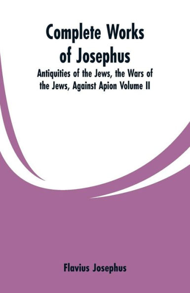 Complete Works of Josephus: Antiquities of the Jews, the Wars of the Jews, Against Apion Volume II