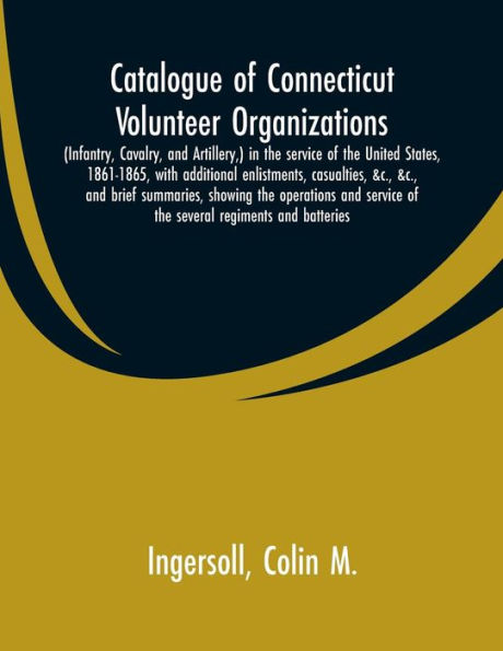 Catalogue of Connecticut volunteer organizations: (infantry, cavalry, and artillery,) in the service of the United States, 1861-1865, with additional enlistments, casualties, &c., &c., and brief summaries, showing the operations and service of the severa