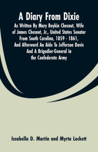 Title: A Diary From Dixie: As Written By Mary Boykin Chesnut, Wife Of James Chesnut, Jr., United States Senator From South Carolina, 1859 - 1861, And Afterward An Aide To Jefferson Davis And A Brigadier-General In The Confederate Army, Author: Issabella D. Martin