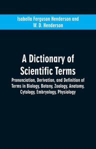 Title: A dictionary of scientific terms: pronunciation, derivation, and definition of terms in biology, botany, zoology, anatomy, cytology, embryology, physiology, Author: Isabella Ferguson Henderson