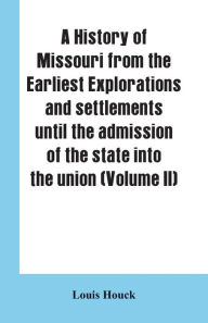 Title: A history of Missouri from the earliest explorations and settlements until the admission of the state into the union (Volume II), Author: Louis Houck