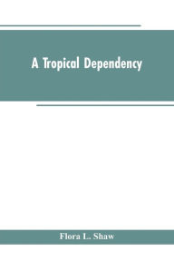 Title: A Tropical Dependency: An Outline of the Ancient History of the Western Soudan With an Account of the Modern Settlement of Northern Nigeria, Author: Flora L. Shaw