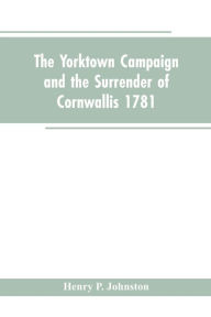 Title: The Yorktown Campaign and the Surrender of Cornwallis 1781, Author: Henry P. Johnston