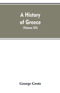 Title: A History of Greece, From the Earliest Period to the Close of the Generation Contemporary with Alexander the Great (Volume XII), Author: George Grote