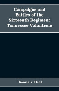 Title: Campaigns and Battles of the Sixteenth Regiment, Tennessee Volunteers, in the War Between the States: With Incidental Sketches of the Part Performed by Other Tennessee Troops in the Same War. 1861-1865, Author: Thomas A. Head