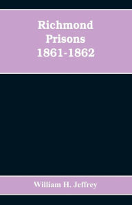 Title: Richmond prisons 1861-1862: compiled from the original records kept by the Confederate government, journals kept by Union prisoners of war, together with the name, rank, company, regiment and state of the four thousand who were confined there, Author: William H. Jeffrey