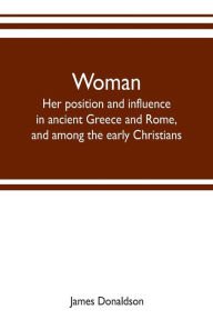 Title: Woman ; her position and influence in ancient Greece and Rome, and among the early Christians, Author: James Donaldson