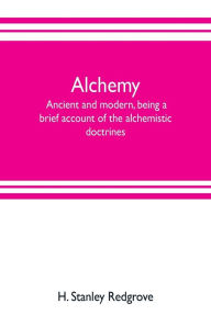 Title: Alchemy: ancient and modern, being a brief account of the alchemistic doctrines, and their relations, to mysticism on the one hand, and to recent discoveries in physical science on the other hand; together with some particulars regarding the lives and tea, Author: H. Stanley Redgrove