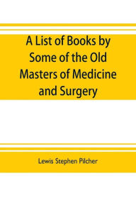 Title: A list of books by some of the old masters of medicine and surgery together with books on the history of medicine and on medical biography in the possession of Lewis Stephen Pilcher ; with biographical and bibliographical notes and reproductions of some, Author: Lewis Stephen Pilcher