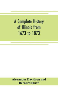 Title: A complete history of Illinois from 1673 to 1873: embracing the physical features of the country, its early explorations, aboriginal inhabitants, French and British occupation, conquest by Virginia, territorial condition, and the subsequent civil, milit, Author: Alexander Davidson and Bernard Stuvé