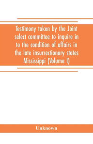 Title: Testimony taken by the Joint select committee to inquire in to the condition of affairs in the late insurrectionary states Mississippi (Volume I), Author: Unknown