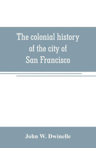 Title: The colonial history of the city of San Francisco: being a synthetic argument in the District Court of the United States for the northern district of California, for four square leagues of land claimed by that city, Author: John W. Dwinelle