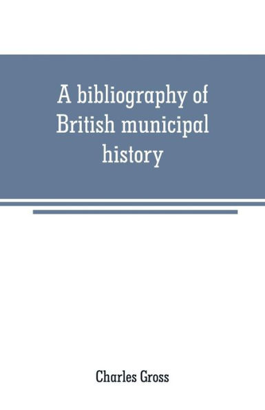 A bibliography of British municipal history: Including Gilds and Parliamentary Representation
