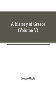 Title: A history of Greece: from the earliest period to the close of the generation contemporary with Alexander the Great (Volume V), Author: George Grote