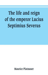 Title: The life and reign of the emperor Lucius Septimius Severus, Author: Maurice Platnauer