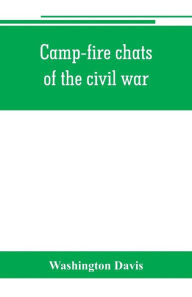 Title: Camp-fire chats of the civil war; being the incident, adventure and wayside exploit of the bivouac and battle field, as related by members of the Grand army of the republic. Embracing the tragedy, romance, comedy, humor and pathos in the varied experience, Author: Washington Davis