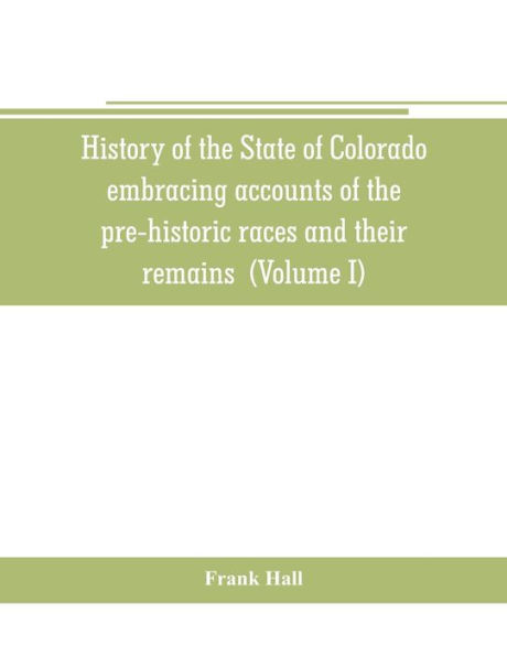 History of the State of Colorado, embracing accounts of the pre-historic races and their remains: the earliest Spanish, French and American explorations; the lives of the primitive hunters, trappers and traders; the commerce of the prairies the first Amer