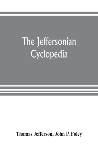 The Jeffersonian cyclopedia: a comprehensive collection of the views of Thomas Jefferson classified and arranged in alphabetical order under nine thousand titles relating to government, politics, law, education, political economy, finance, science, art, l