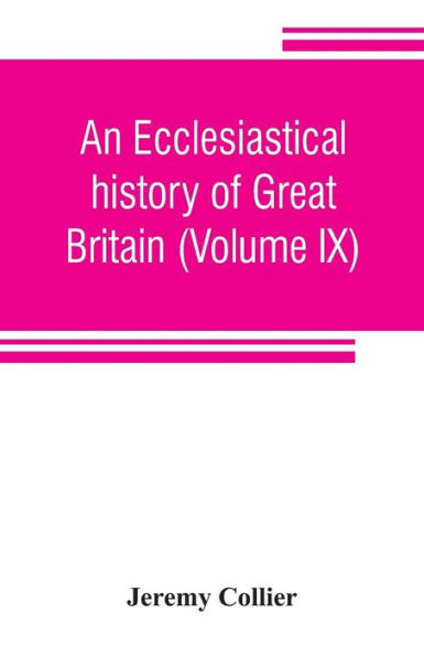 An ecclesiastical history of Great Britain (Volume IX); chiefly of England, from the first planting of Christianity, to the end of the reign of King Charles the Second; with a brief account of the affairs of religion in Ireland. Collected from the best a