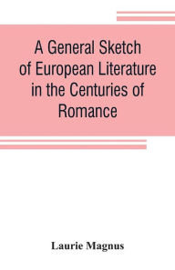Title: A general sketch of European literature in the centuries of romance, Author: Laurie Magnus